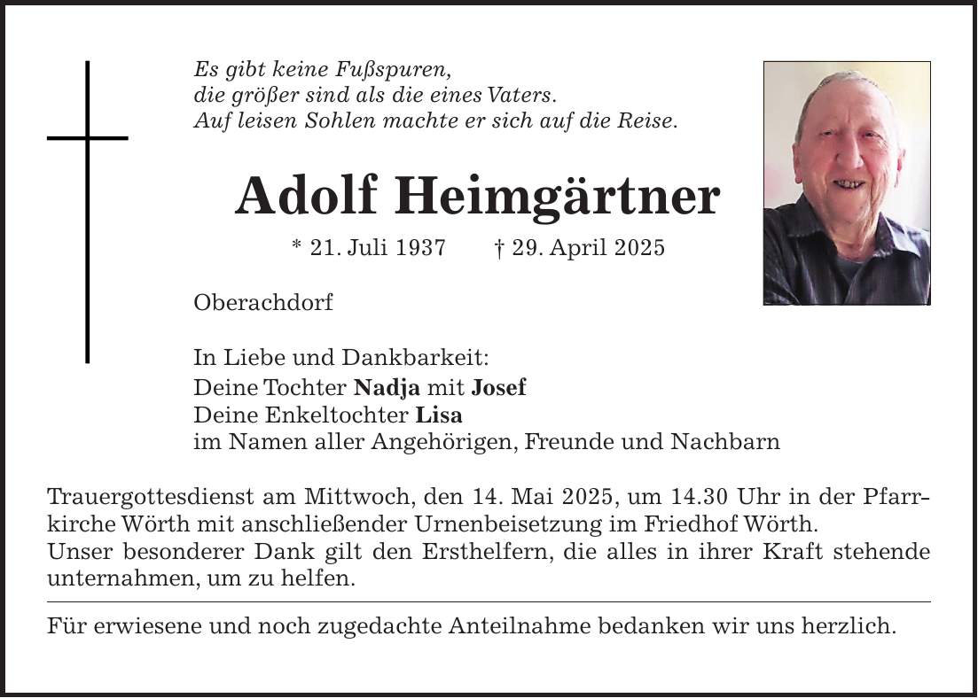 Es gibt keine Fußspuren, die größer sind als die eines Vaters. Auf leisen Sohlen machte er sich auf die Reise. Adolf Heimgärtner * 21. Juli 1937 + 29. April 2025 Oberachdorf In Liebe und Dankbarkeit: Deine Tochter Nadja mit Josef Deine Enkeltochter Lisa im Namen aller Angehörigen, Freunde und Nachbarn Trauergottesdienst am Mittwoch, den 14. Mai 2025, um 14.30 Uhr in der Pfarr­kirche Wörth mit anschließender Urnenbeisetzung im Friedhof Wörth. Unser besonderer Dank gilt den Ersthelfern, die alles in ihrer Kraft stehende unternahmen, um zu helfen. Für erwiesene und noch zugedachte Anteilnahme bedanken wir uns herzlich. 