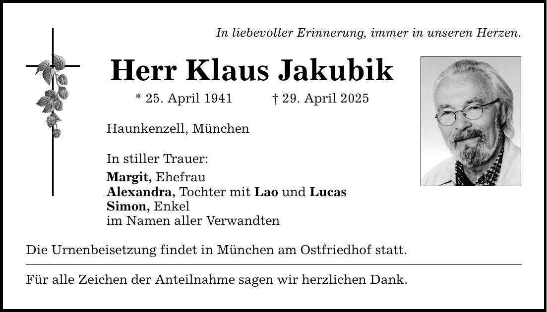 In liebevoller Erinnerung, immer in unseren ­Herzen. Herr Klaus Jakubik * 25. April 1941 _ 29. April 2025 Haunkenzell, München In stiller Trauer: Margit, Ehefrau Alexandra, Tochter mit Lao und Lucas Simon, Enkel im Namen aller Verwandten Die Urnenbeisetzung findet in München am Ostfriedhof statt. Für alle Zeichen der Anteilnahme sagen wir herzlichen Dank.