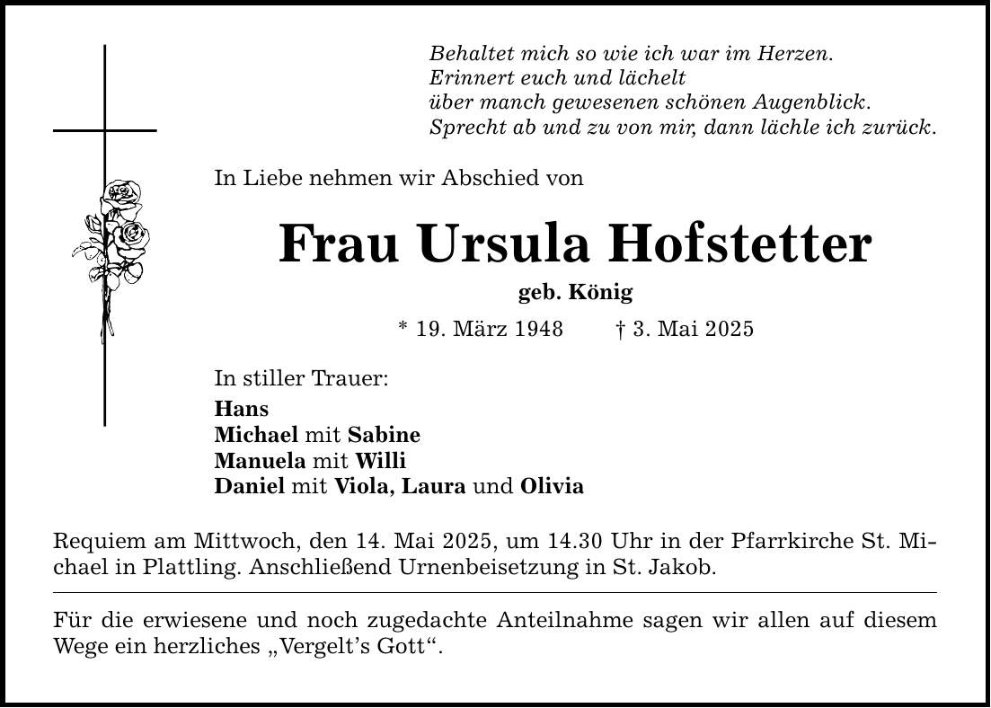 Behaltet mich so wie ich war im Herzen.Erinnert euch und lächelt über manch gewesenen schönen Augenblick.Sprecht ab und zu von mir, dann lächle ich zurück.In Liebe nehmen wir Abschied vonFrau Ursula Hofstettergeb. König* 19. März 1948 _ 3. Mai 2025In stiller Trauer:HansMichael mit SabineManuela mit WilliDaniel mit Viola, Laura und OliviaRequiem am Mittwoch, den 14. Mai 2025, um 14.30 Uhr in der Pfarrkirche ­St. Michael in Plattling. Anschließend Urnenbeisetzung in St. Jakob.Für die erwiesene und noch zugedachte Anteilnahme sagen wir allen auf diesem Wege ein herzliches 