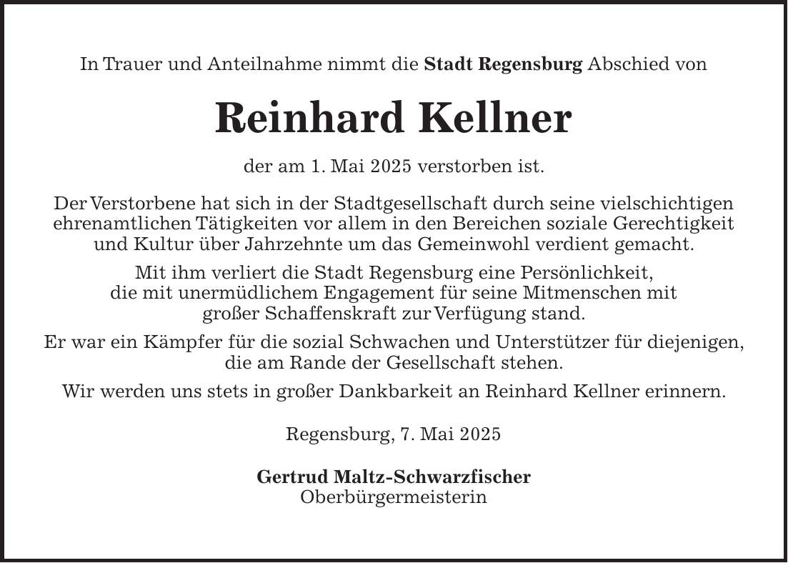 In Trauer und Anteilnahme nimmt die Stadt Regensburg Abschied von Reinhard Kellner der am 1. Mai 2025 verstorben ist. Der Verstorbene hat sich in der Stadtgesellschaft durch seine vielschichtigen ehrenamtlichen Tätigkeiten vor allem in den Bereichen soziale Gerechtigkeit und Kultur über Jahrzehnte um das Gemeinwohl verdient gemacht. Mit ihm verliert die Stadt Regensburg eine Persönlichkeit, die mit unermüdlichem Engagement für seine Mitmenschen mit großer Schaffenskraft zur Verfügung stand. Er war ein Kämpfer für die sozial Schwachen und Unterstützer für diejenigen, die am Rande der Gesellschaft stehen. Wir werden uns stets in großer Dankbarkeit an Reinhard Kellner erinnern. Regensburg, 7. Mai 2025 Gertrud Maltz-Schwarzfischer Oberbürgermeisterin