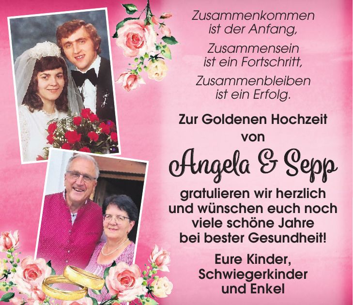 Zusammenkommen ist der Anfang, Zusammensein ist ein Fortschritt, Zusammenbleiben ist ein Erfolg. Zur Goldenen Hochzeit von Angela & Sepp gratulieren wir herzlich und wünschen euch noch viele schöne Jahre bei bester Gesundheit! Eure Kinder, Schwiegerkinder und Enkel 
