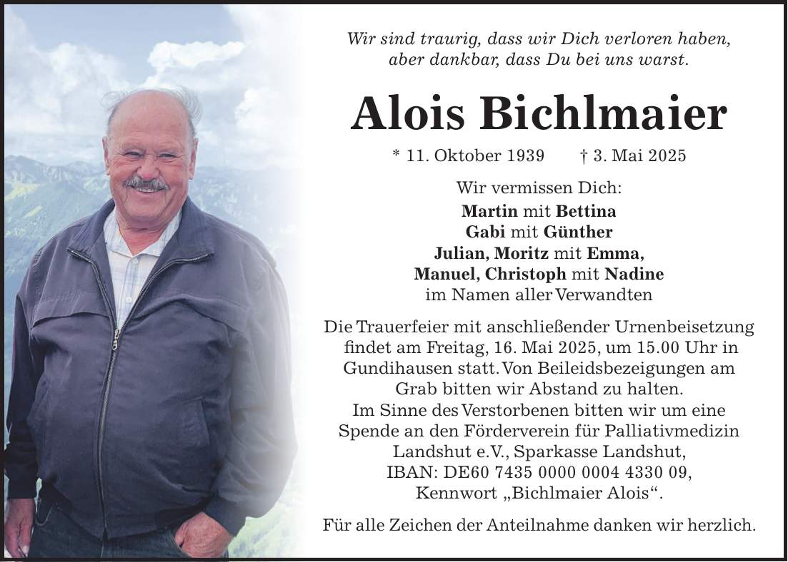 Wir sind traurig, dass wir Dich verloren haben, aber dankbar, dass Du bei uns warst. Alois Bichlmaier * 11. Oktober 1939 + 3. Mai 2025 Wir vermissen Dich: Martin mit Bettina Gabi mit Günther Julian, Moritz mit Emma, Manuel, Christoph mit Nadine im Namen aller Verwandten Die Trauerfeier mit anschließender Urnenbeisetzung findet am Freitag, 16. Mai 2025, um 15.00 Uhr in Gundihausen statt. Von Beileidsbezeigungen am Grab bitten wir Abstand zu halten. Im Sinne des Verstorbenen bitten wir um eine Spende an den Förderverein für Palliativmedizin Landshut e.V., Sparkasse Landshut, IBAN: DE***, Kennwort 'Bichlmaier Alois'. Für alle Zeichen der Anteilnahme danken wir herzlich.