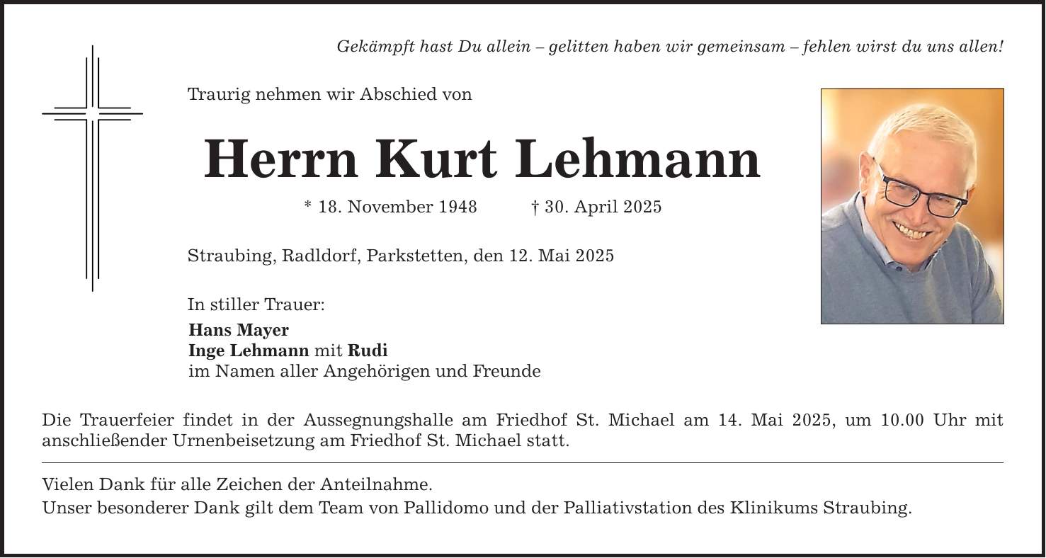Gekämpft hast Du allein - gelitten haben wir gemeinsam - fehlen wirst du uns allen! Traurig nehmen wir Abschied von Herrn Kurt Lehmann * 18. November 1948 _ 30. April 2025 Straubing, Radldorf, Parkstetten, den 12. Mai 2025 In stiller Trauer: Hans Mayer Inge Lehmann mit Rudi im Namen aller Angehörigen und Freunde Die Trauerfeier findet in der Aussegnungshalle am Friedhof St. Michael am 14. Mai 2025, um 10.00 Uhr mit ­anschließender Urnenbeisetzung am Friedhof St. Michael statt. Vielen Dank für alle Zeichen der Anteilnahme. Unser besonderer Dank gilt dem Team von Pallidomo und der Palliativstation des Klinikums Straubing.