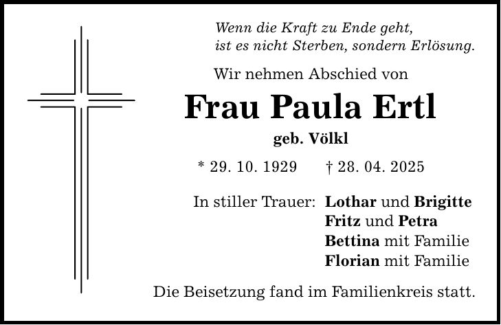 Wenn die Kraft zu Ende geht, ist es nicht Sterben, sondern Erlösung. Wir nehmen Abschied von Frau Paula Ertl geb. Völkl * 29. 10. 1929 _ 28. 04. 2025 In stiller Trauer: Die Beisetzung fand im Familienkreis statt. Lothar und Brigitte Fritz und Petra Bettina mit Familie Florian mit Familie