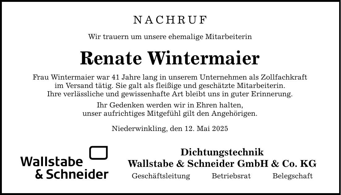 NACHRUF Wir trauern um unsere ehemalige Mitarbeiterin Renate Wintermaier Frau Wintermaier war 41 Jahre lang in unserem Unternehmen als Zollfachkraft im Versand tätig. Sie galt als fleißige und geschätzte Mitarbeiterin. Ihre verlässliche und gewissenhafte Art bleibt uns in guter Erinnerung. Ihr Gedenken werden wir in Ehren halten, unser aufrichtiges Mitgefühl gilt den Angehörigen. Niederwinkling, den 12. Mai 2025 Dichtungstechnik Wallstabe & Schneider GmbH & Co. KG Geschäftsleitung Betriebsrat Belegschaft