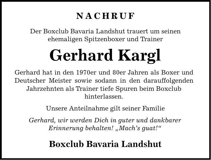 NACHRUF Der Boxclub Bavaria Landshut trauert um seinen ehemaligen Spitzenboxer und Trainer Gerhard Kargl Gerhard hat in den 1970er und 80er Jahren als Boxer und Deutscher Meister sowie sodann in den darauffolgenden Jahrzehnten als Trainer tiefe Spuren beim Boxclub hinterlassen. Unsere Anteilnahme gilt seiner Familie Gerhard, wir werden Dich in guter und dankbarer Erinnerung behalten! 