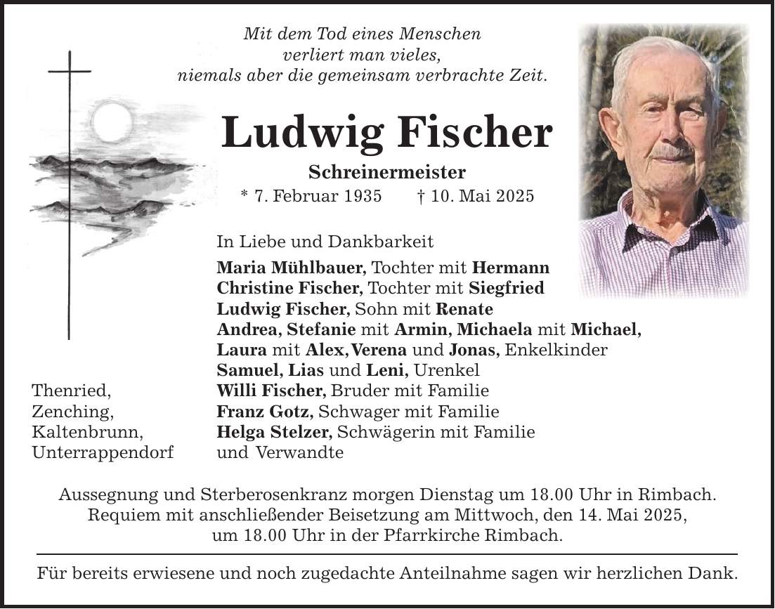  Mit dem Tod eines Menschen verliert man vieles, niemals aber die gemeinsam verbrachte Zeit. Ludwig Fischer Schreinermeister * 7. Februar 1935 + 10. Mai 2025 In Liebe und Dankbarkeit Maria Mühlbauer, Tochter mit Hermann Christine Fischer, Tochter mit Siegfried Ludwig Fischer, Sohn mit Renate Andrea, Stefanie mit Armin, Michaela mit Michael, Laura mit Alex, Verena und Jonas, Enkelkinder Samuel, Lias und Leni, Urenkel Thenried, Willi Fischer, Bruder mit Familie Zenching, Franz Gotz, Schwager mit Familie Kaltenbrunn, Helga Stelzer, Schwägerin mit Familie Unterrappendorf und Verwandte Aussegnung und Sterberosenkranz morgen Dienstag um 18.00 Uhr in Rimbach. Requiem mit anschließender Beisetzung am Mittwoch, den 14. Mai 2025, um 18.00 Uhr in der Pfarrkirche Rimbach. Für bereits erwiesene und noch zugedachte Anteilnahme sagen wir herzlichen Dank. 