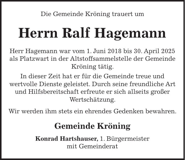 Die Gemeinde Kröning trauert um Herrn Ralf Hagemann Herr Hagemann war vom 1. Juni 2018 bis 30. April 2025 als Platzwart in der Altstoffsammelstelle der Gemeinde Kröning tätig. In dieser Zeit hat er für die Gemeinde treue und wertvolle Dienste geleistet. Durch seine freundliche Art und Hilfsbereitschaft erfreute er sich allseits großer Wertschätzung. Wir werden ihm stets ein ehrendes Gedenken bewahren. Gemeinde Kröning Konrad Hartshauser, 1. Bürgermeister mit Gemeinderat