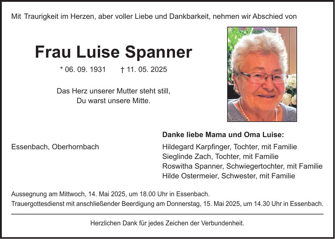 Mit Traurigkeit im Herzen, aber voller Liebe und Dankbarkeit, nehmen wir Abschied von Frau Luise Spanner * 06. 09. 1931 + 11. 05. 2025 Das Herz unserer Mutter steht still, Du warst unsere Mitte. Danke liebe Mama und Oma Luise: Essenbach, Oberhornbach Hildegard Karpfinger, Tochter, mit Familie Sieglinde Zach, Tochter, mit Familie Roswitha Spanner, Schwiegertochter, mit Familie Hilde Ostermeier, Schwester, mit Familie Aussegnung am Mittwoch, 14. Mai 2025, um 18.00 Uhr in Essenbach. Trauergottesdienst mit anschließender Beerdigung am Donnerstag, 15. Mai 2025, um 14.30 Uhr in Essenbach. Herzlichen Dank für jedes Zeichen der Verbundenheit.