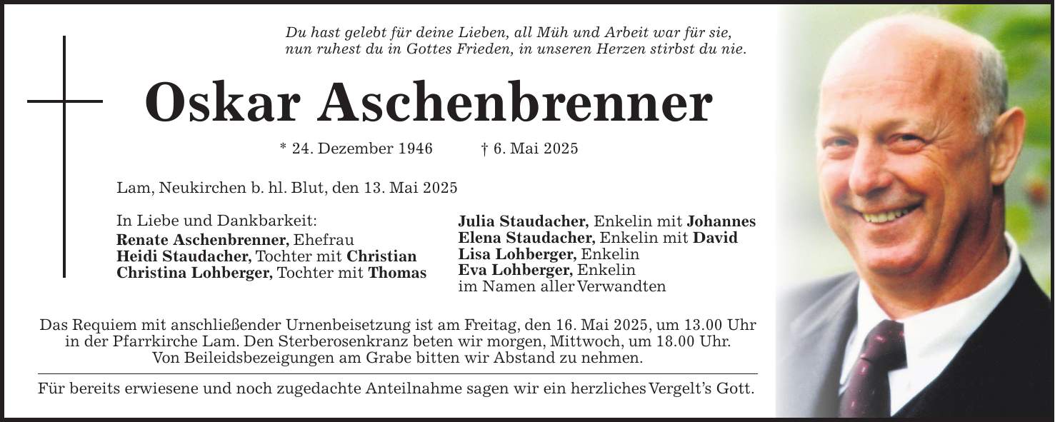 Du hast gelebt für deine Lieben, all Müh und Arbeit war für sie, nun ruhest du in Gottes Frieden, in unseren Herzen stirbst du nie. Oskar Aschenbrenner * 24. Dezember 1946 + 6. Mai 2025 Lam, Neukirchen b. hl. Blut, den 13. Mai 2025 In Liebe und Dankbarkeit: Renate Aschenbrenner, Ehefrau Heidi Staudacher, Tochter mit Christian Christina Lohberger, Tochter mit Thomas Das Requiem mit anschließender Urnenbeisetzung ist am Freitag, den 16. Mai 2025, um 13.00 Uhr in der Pfarrkirche Lam. Den Sterberosenkranz beten wir morgen, Mittwoch, um 18.00 Uhr. Von Beileidsbezeigungen am Grabe bitten wir Abstand zu nehmen. Für bereits erwiesene und noch zugedachte Anteilnahme sagen wir ein herzliches Vergelt's Gott. Julia Staudacher, Enkelin mit Johannes Elena Staudacher, Enkelin mit David Lisa Lohberger, Enkelin Eva Lohberger, Enkelin im Namen aller Verwandten