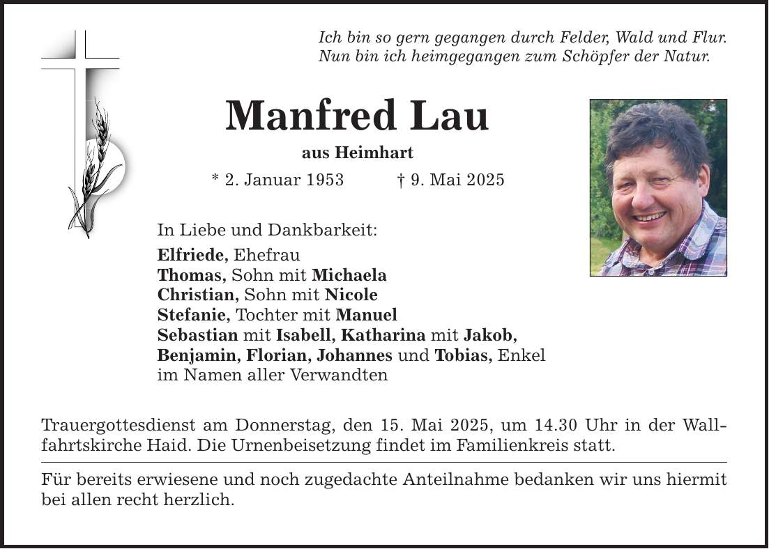 Ich bin so gern gegangen durch Felder, Wald und Flur. Nun bin ich heimgegangen zum Schöpfer der Natur. Manfred Lau aus Heimhart * 2. Januar 1953 _ 9. Mai 2025 In Liebe und Dankbarkeit: Elfriede, Ehefrau Thomas, Sohn mit Michaela Christian, Sohn mit Nicole Stefanie, Tochter mit Manuel Sebastian mit Isabell, Katharina mit Jakob, Benjamin, Florian, Johannes und Tobias, Enkel im Namen aller Verwandten Trauergottesdienst am Donnerstag, den 15. Mai 2025, um 14.30 Uhr in der Wallfahrtskirche Haid. Die Urnenbeisetzung findet im Familienkreis statt. Für bereits erwiesene und noch zugedachte Anteilnahme bedanken wir uns hiermit bei allen recht herzlich.