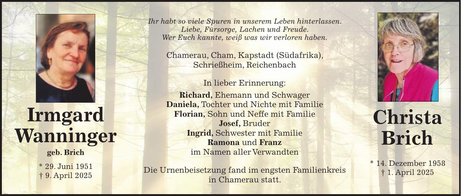 Christa Brich * 14. Dezember 1958 + 1. April 2025Irmgard Wanninger geb. Brich * 29. Juni 1951 + 9. April 2025Irmgard Wanninger geb. Brich * 29. Juni 1951 + 9. April 2025Ihr habt so viele Spuren in unserem Leben hinterlassen. Liebe, Fürsorge, Lachen und Freude. Wer Euch kannte, weiß was wir verloren haben. Chamerau, Cham, Kapstadt (Südafrika), Schrießheim, Reichenbach In lieber Erinnerung: Richard, Ehemann und Schwager Daniela, Tochter und Nichte mit Familie Florian, Sohn und Neffe mit Familie Josef, Bruder Ingrid, Schwester mit Familie Ramona und Franz im Namen aller Verwandten Die Urnenbeisetzung fand im engsten Familienkreis in Chamerau statt.