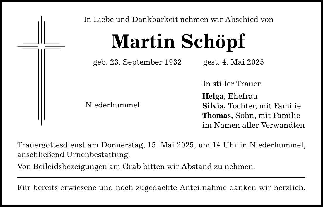 In Liebe und Dankbarkeit nehmen wir Abschied von Martin Schöpf geb. 23. September 1932 gest. 4. Mai 2025 Niederhummel Trauergottesdienst am Donnerstag, 15. Mai 2025, um 14 Uhr in Niederhummel, anschließend Urnenbestattung. Von Beileidsbezeigungen am Grab bitten wir Abstand zu nehmen. Für bereits erwiesene und noch zugedachte Anteilnahme danken wir herzlich. In stiller Trauer: Helga, Ehefrau Silvia, Tochter, mit Familie Thomas, Sohn, mit Familie im Namen aller Verwandten