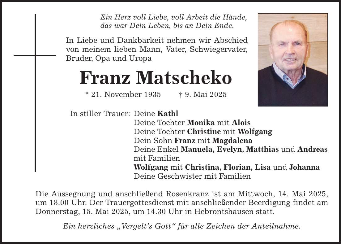 Ein Herz voll Liebe, voll Arbeit die Hände, das war Dein Leben, bis an Dein Ende. In Liebe und Dankbarkeit nehmen wir Abschied von meinem lieben Mann, Vater, Schwiegervater, Bruder, Opa und Uropa Franz Matscheko * 21. November 1935 _ 9. Mai 2025 In stiller Trauer: Deine Kathl Deine Tochter Monika mit Alois Deine Tochter Christine mit Wolfgang Dein Sohn Franz mit Magdalena Deine Enkel Manuela, Evelyn, Matthias und Andreas mit Familien Wolfgang mit Christina, Florian, Lisa und Johanna Deine Geschwister mit Familien Die Aussegnung und anschließend Rosenkranz ist am Mittwoch, 14. Mai 2025, um 18.00 Uhr. Der Trauergottesdienst mit anschließender Beerdigung findet am Donnerstag, 15. Mai 2025, um 14.30 Uhr in Hebrontshausen statt. Ein herzliches 