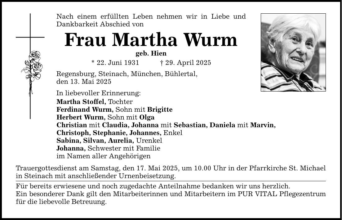 Nach einem erfüllten Leben nehmen wir in Liebe und Dankbarkeit Abschied von Frau Martha Wurm geb. Hien * 22. Juni 1931 _ 29. April 2025 Regensburg, Steinach, München, Bühlertal, den 13. Mai 2025 In liebevoller Erinnerung: Martha Stoffel, Tochter Ferdinand Wurm, Sohn mit Brigitte Herbert Wurm, Sohn mit Olga Christian mit Claudia, Johanna mit Sebastian, Daniela mit Marvin, Christoph, Stephanie, Johannes, Enkel Sabina, Silvan, Aurelia, Urenkel Johanna, Schwester mit Familie im Namen aller Angehörigen Trauergottesdienst am Samstag, den 17. Mai 2025, um 10.00 Uhr in der Pfarrkirche St. Michael in Steinach mit anschließender Urnenbeisetzung. Für bereits erwiesene und noch zugedachte Anteilnahme bedanken wir uns herzlich. Ein besonderer Dank gilt den Mitarbeiterinnen und Mitarbeitern im PUR VITAL Pflegezentrum für die liebevolle Betreuung.