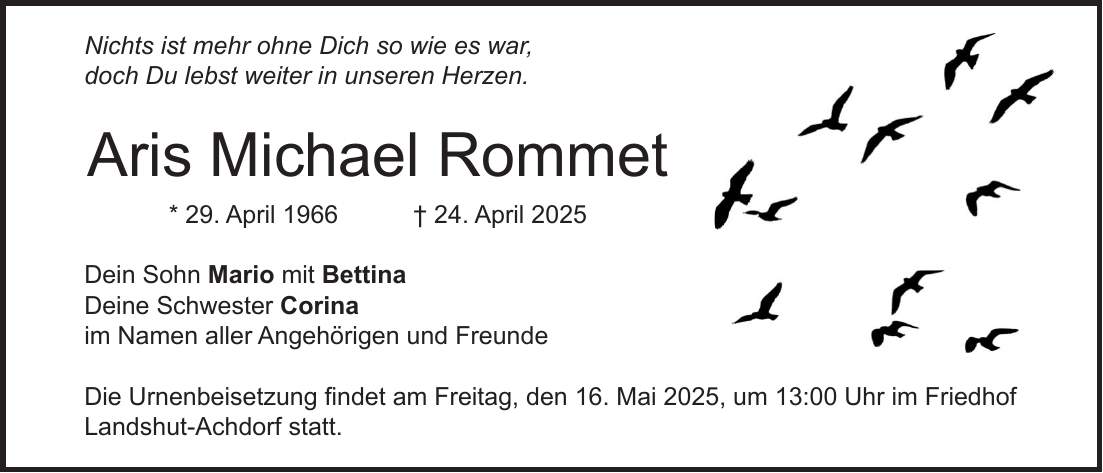 Nichts ist mehr ohne Dich so wie es war, doch Du lebst weiter in unseren Herzen. Aris Michael Rommet * 29. April 1966 + 24. April 2025 Dein Sohn Mario mit Bettina Deine Schwester Corina im Namen aller Angehörigen und Freunde Die Urnenbeisetzung findet am Freitag, den 16. Mai 2025, um 13:00 Uhr im Friedhof Landshut-Achdorf statt.