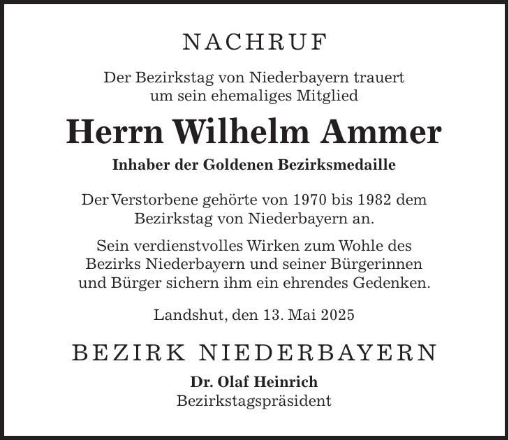 NACHRUF Der Bezirkstag von Niederbayern trauert um sein ehemaliges Mitglied Herrn Wilhelm Ammer Inhaber der Goldenen Bezirksmedaille Der Verstorbene gehörte von 1970 bis 1982 dem Bezirkstag von Niederbayern an. Sein verdienstvolles Wirken zum Wohle des Bezirks Niederbayern und seiner Bürgerinnen und Bürger sichern ihm ein ehrendes Gedenken. Landshut, den 13. Mai 2025 BEZIRK NIEDERBAYERN Dr. Olaf Heinrich Bezirkstagspräsident
