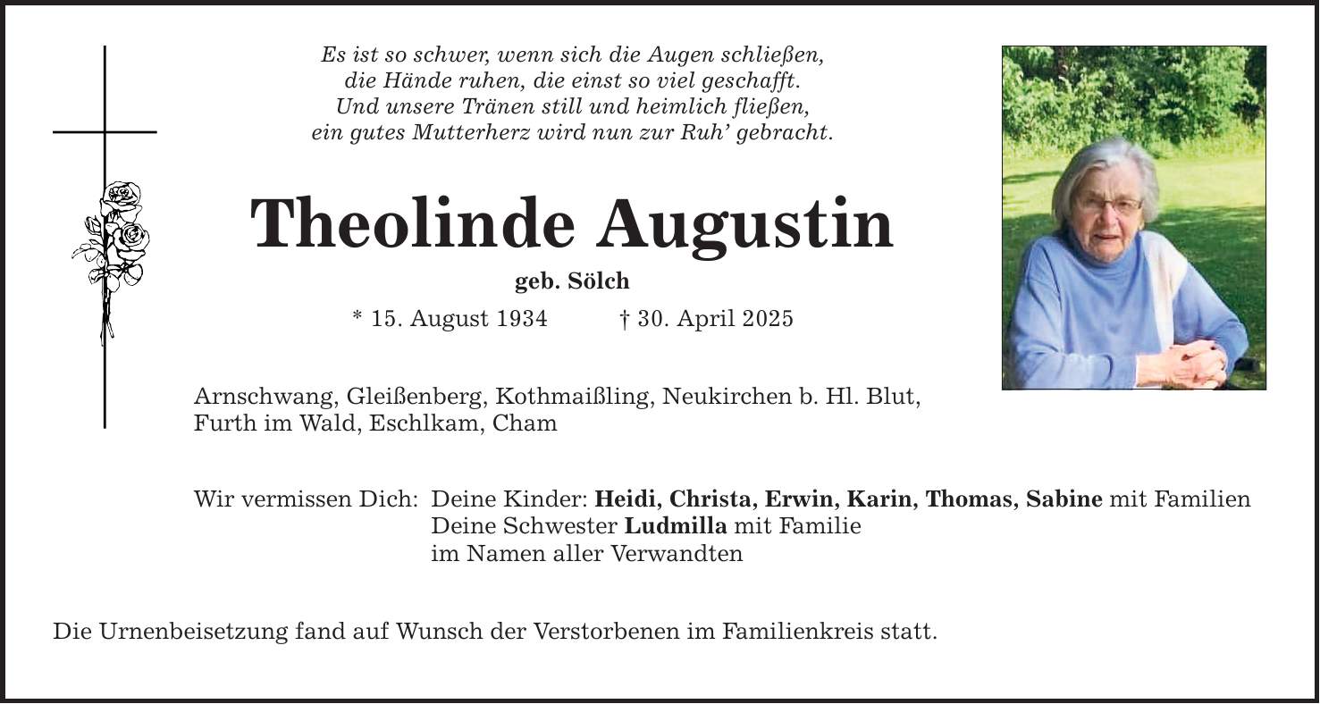 Es ist so schwer, wenn sich die Augen schließen, die Hände ruhen, die einst so viel geschafft. Und unsere Tränen still und heimlich fließen, ein gutes Mutterherz wird nun zur Ruh' gebracht. Theolinde Augustin geb. Sölch * 15. August 1934 _ 30. April 2025 Arnschwang, Gleißenberg, Kothmaißling, Neukirchen b. Hl. Blut, Furth im Wald, Eschlkam, Cham Wir vermissen Dich: Deine Kinder: Heidi, Christa, Erwin, Karin, Thomas, Sabine mit Familien Deine Schwester Ludmilla mit Familie im Namen aller Verwandten Die Urnenbeisetzung fand auf Wunsch der Verstorbenen im Familienkreis statt.