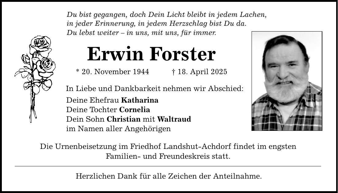 Du bist gegangen, doch Dein Licht bleibt in jedem Lachen, in jeder Erinnerung, in jedem Herzschlag bist Du da. Du lebst weiter - in uns, mit uns, für immer. Erwin Forster * 20. November 1944 _ 18. April 2025 In Liebe und Dankbarkeit nehmen wir Abschied: Deine Ehefrau Katharina Deine Tochter Cornelia Dein Sohn Christian mit Waltraud im Namen aller Angehörigen Die Urnenbeisetzung im Friedhof Landshut-Achdorf findet im engsten Familien- und Freundeskreis statt. Herzlichen Dank für alle Zeichen der Anteilnahme.