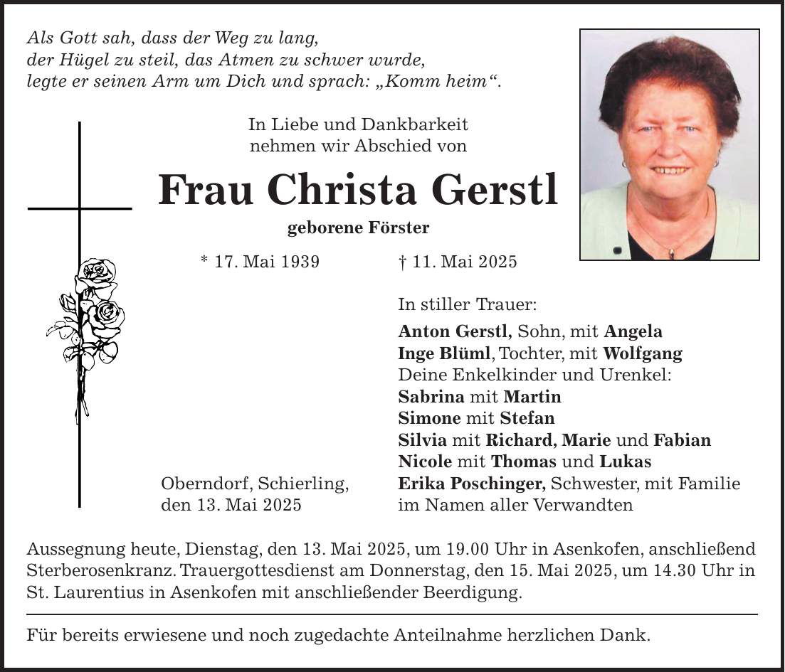 Als Gott sah, dass der Weg zu lang, der Hügel zu steil, das Atmen zu schwer wurde, legte er seinen Arm um Dich und sprach: 'Komm heim'. In Liebe und Dankbarkeit nehmen wir Abschied von Frau Christa Gerstl geborene Förster * 17. Mai 1939 + 11. Mai 2025 In stiller Trauer: Anton Gerstl, Sohn, mit Angela Inge Blüml, Tochter, mit Wolfgang Deine Enkelkinder und Urenkel: Sabrina mit Martin Simone mit Stefan Silvia mit Richard, Marie und Fabian Nicole mit Thomas und Lukas Oberndorf, Schierling, Erika Poschinger, Schwester, mit Familie den 13. Mai 2025 im Namen aller Verwandten Aussegnung heute, Dienstag, den 13. Mai 2025, um 19.00 Uhr in Asenkofen, anschließend Sterberosenkranz. Trauergottesdienst am Donnerstag, den 15. Mai 2025, um 14.30 Uhr in St. Laurentius in Asenkofen mit anschließender Beerdigung. Für bereits erwiesene und noch zugedachte Anteilnahme herzlichen Dank.