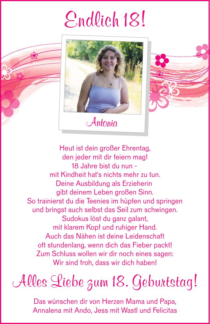 Endlich 18! Antonia Heut ist dein großer Ehrentag, den jeder mit dir feiern mag! 18 Jahre bist du nun - mit Kindheit hat's nichts mehr zu tun. Deine Ausbildung als Erzieherin gibt deinem Leben großen Sinn. So trainierst du die Teenies im hüpfen und springen und bringst auch selbst das Seil zum schwingen. Sudokus löst du ganz galant, mit klarem Kopf und ruhiger Hand. Auch das Nähen ist deine Leidenschaft oft stundenlang, wenn dich das Fieber packt! Zum Schluss wollen wir dir noch eines sagen: Wir sind froh, dass wir dich haben! Alles Liebe zum 18. Geburtstag! Das wünschen dir von Herzen Mama und Papa, Annalena mit Ando, Jess mit Wastl und Felicitas