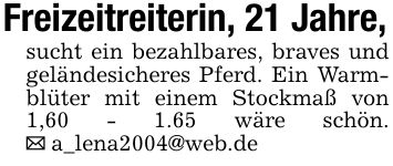 Freizeitreiterin, 21 Jahre, sucht ein bezahlbares, braves und geländesicheres Pferd. Ein Warmblüter mit einem Stockmaß von 1,60 - 1.65 wäre schön. _ a_lena2004@web.de