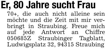 Er, 80 Jahre sucht Frau 70+, die auch nicht alleine sein möchte und die Zeit mit mir verbringt in Straubing. Freue mich auf jede Antwort an Chiffre ***Z Straubinger Tagblatt, Ludwigsplatz 32, 94315 Straubing