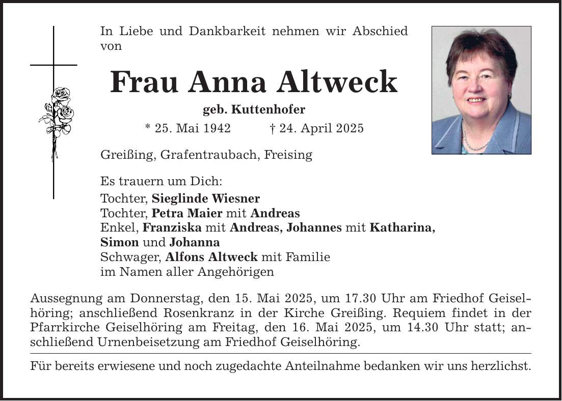 In Liebe und Dankbarkeit nehmen wir Abschied von Frau Anna Altweck geb. Kuttenhofer * 25. Mai 1942 _ 24. April 2025 Greißing, Grafentraubach, Freising Es trauern um Dich: Tochter, Sieglinde Wiesner Tochter, Petra Maier mit Andreas Enkel, Franziska mit Andreas, Johannes mit Katharina, Simon und Johanna Schwager, Alfons Altweck mit Familie im Namen aller Angehörigen Aussegnung am Donnerstag, den 15. Mai 2025, um 17.30 Uhr am Friedhof Geiselhöring; anschließend Rosenkranz in der Kirche Greißing. Requiem findet in der Pfarrkirche Geiselhöring am Freitag, den 16. Mai 2025, um 14.30 Uhr statt; anschließend Urnenbeisetzung am Friedhof Geiselhöring. Für bereits erwiesene und noch zugedachte Anteilnahme bedanken wir uns herzlichst.