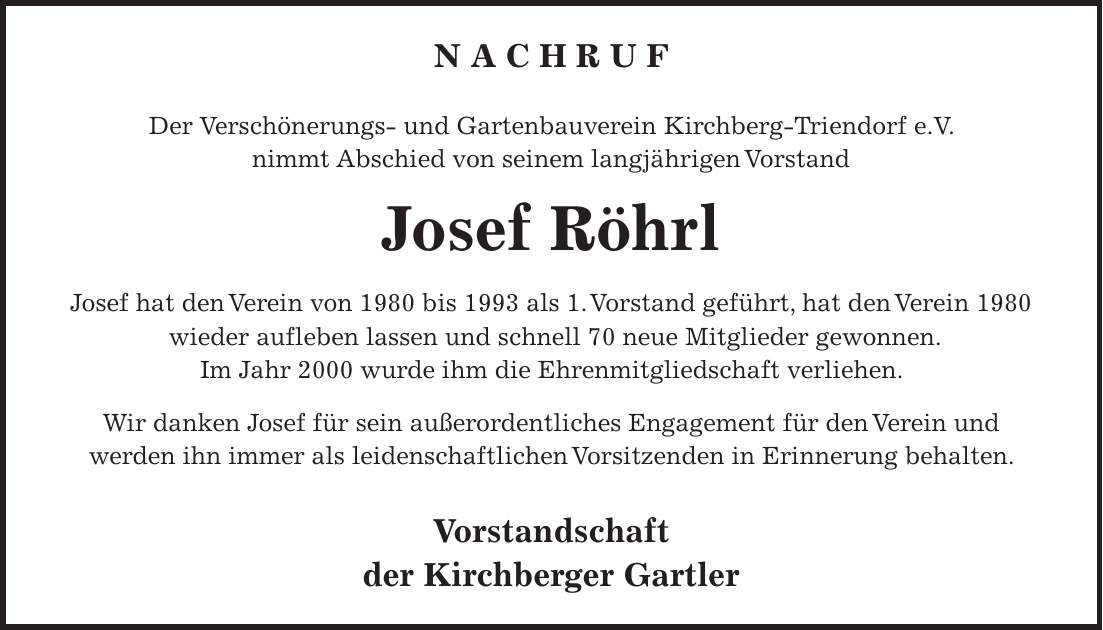 N A C H R U F Der Verschönerungs- und Gartenbauverein Kirchberg-Triendorf e.V. nimmt Abschied von seinem langjährigen Vorstand Josef Röhrl Josef hat den Verein von 1980 bis 1993 als 1. Vorstand geführt, hat den Verein 1980 wieder aufleben lassen und schnell 70 neue Mitglieder gewonnen. Im Jahr 2000 wurde ihm die Ehrenmitgliedschaft verliehen. Wir danken Josef für sein außerordentliches Engagement für den Verein und werden ihn immer als leidenschaftlichen Vorsitzenden in Erinnerung behalten. Vorstandschaft der Kirchberger Gartler