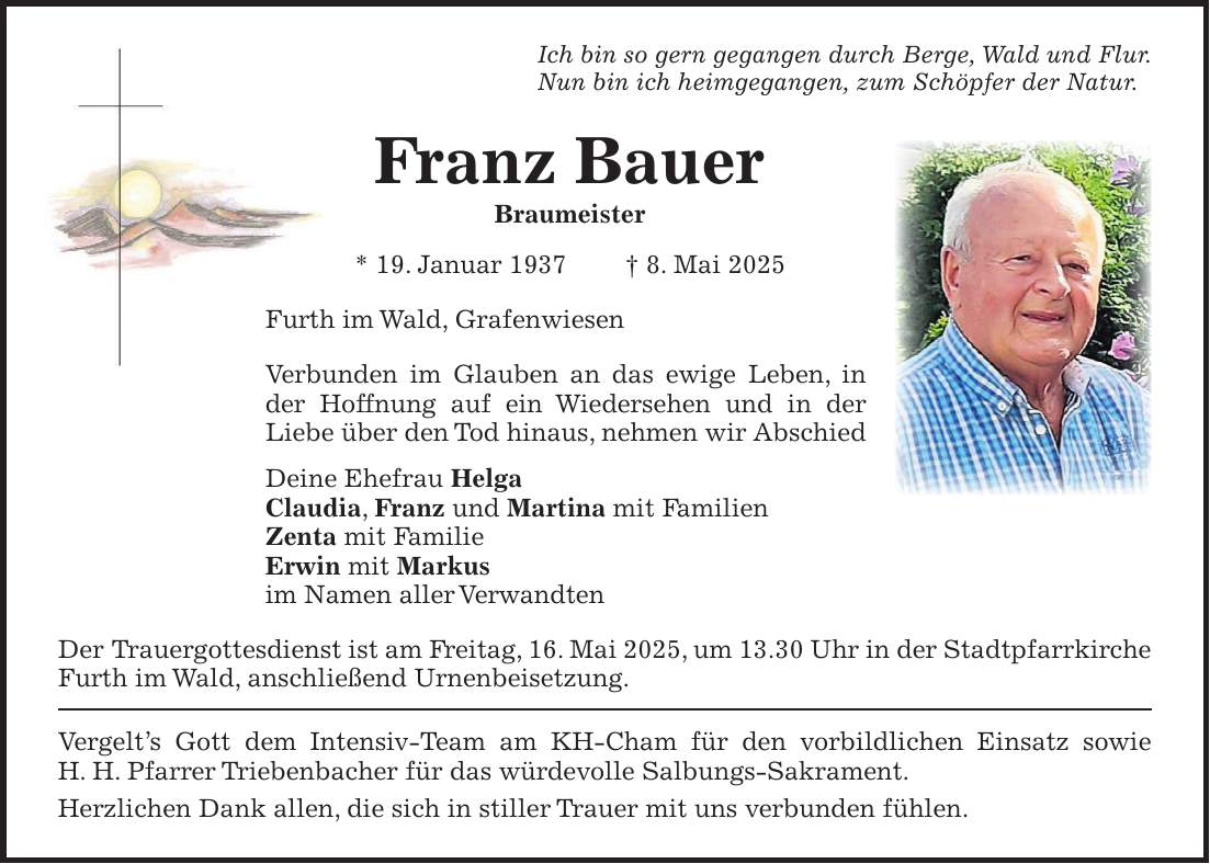 Ich bin so gern gegangen durch Berge, Wald und Flur. Nun bin ich heimgegangen, zum Schöpfer der Natur. Franz Bauer Braumeister * 19. Januar 1937 + 8. Mai 2025 Furth im Wald, Grafenwiesen Verbunden im Glauben an das ewige Leben, in der Hoffnung auf ein Wiedersehen und in der Liebe über den Tod hinaus, nehmen wir Abschied Deine Ehefrau Helga Claudia, Franz und Martina mit Familien Zenta mit Familie Erwin mit Markus im Namen aller Verwandten Der Trauergottesdienst ist am Freitag, 16. Mai 2025, um 13.30 Uhr in der Stadtpfarrkirche Furth im Wald, anschließend Urnenbeisetzung. Vergelt's Gott dem Intensiv-Team am KH-Cham für den vorbildlichen Einsatz sowie H. H. Pfarrer Triebenbacher für das würdevolle Salbungs-Sakrament. Herzlichen Dank allen, die sich in stiller Trauer mit uns verbunden fühlen.