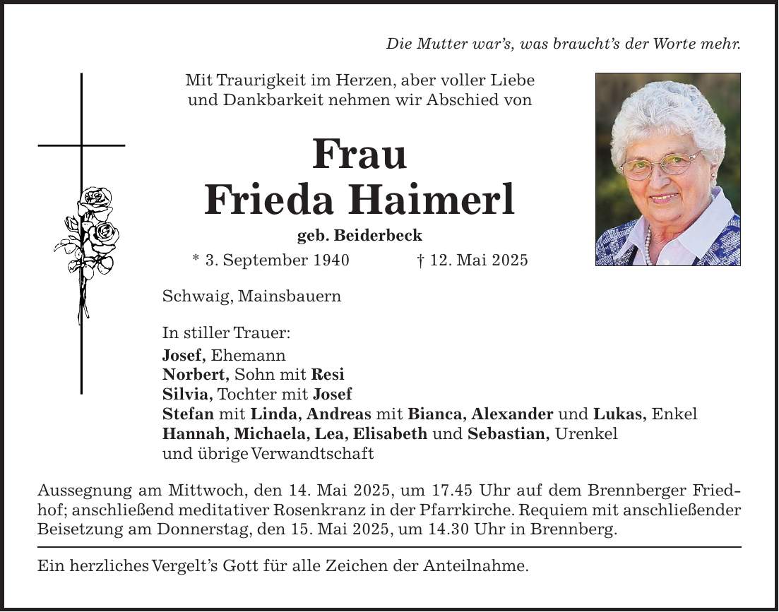 Die Mutter war's, was braucht's der Worte mehr. Mit Traurigkeit im Herzen, aber voller Liebe und Dankbarkeit nehmen wir Abschied von Frau Frieda Haimerl geb. Beiderbeck * 3. September 1940 + 12. Mai 2025 Schwaig, Mainsbauern In stiller Trauer: Josef, Ehemann Norbert, Sohn mit Resi Silvia, Tochter mit Josef Stefan mit Linda, Andreas mit Bianca, Alexander und Lukas, Enkel Hannah, Michaela, Lea, Elisabeth und Sebastian, Urenkel und übrige Verwandtschaft Aussegnung am Mittwoch, den 14. Mai 2025, um 17.45 Uhr auf dem Brennberger Friedhof; anschließend meditativer Rosenkranz in der Pfarrkirche. Requiem mit anschließender Beisetzung am Donnerstag, den 15. Mai 2025, um 14.30 Uhr in Brennberg. Ein herzliches Vergelt's Gott für alle Zeichen der Anteilnahme.