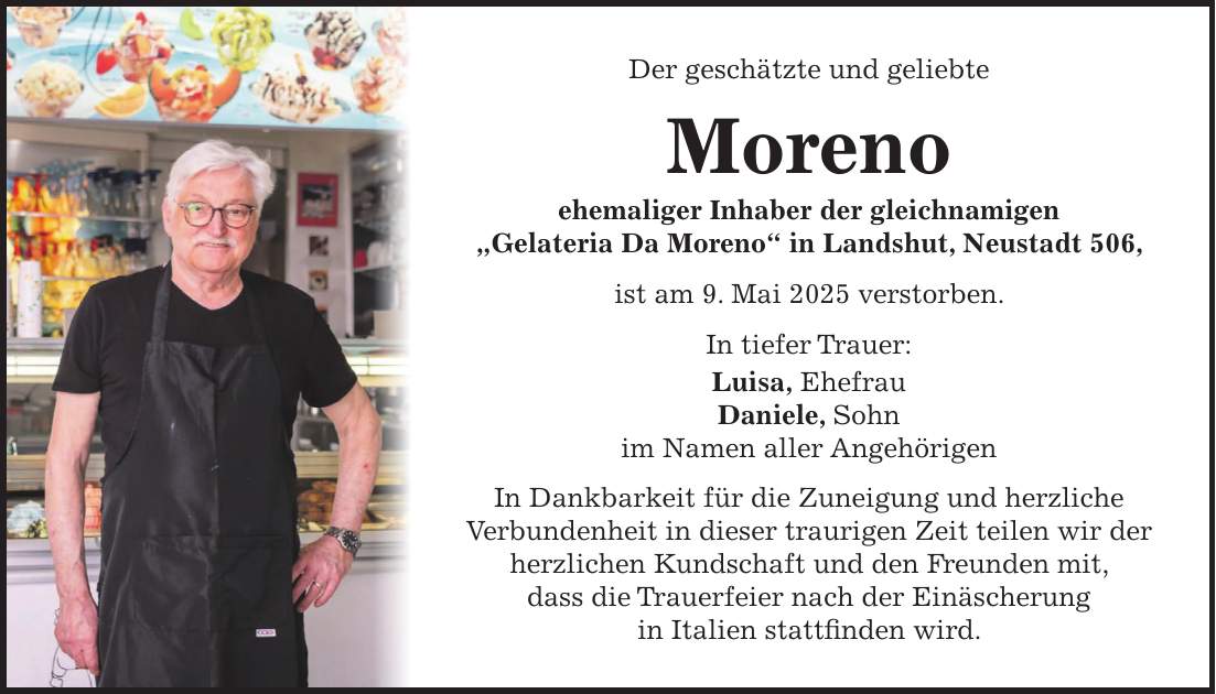 Der geschätzte und geliebte Moreno ehemaliger Inhaber der gleichnamigen 'Gelateria Da Moreno' in Landshut, Neustadt 506, ist am 9. Mai 2025 verstorben. In tiefer Trauer: Luisa, Ehefrau Daniele, Sohn im Namen aller Angehörigen In Dankbarkeit für die Zuneigung und herzliche Verbundenheit in dieser traurigen Zeit teilen wir der herzlichen Kundschaft und den Freunden mit, dass die Trauerfeier nach der Einäscherung in Italien stattfinden wird.