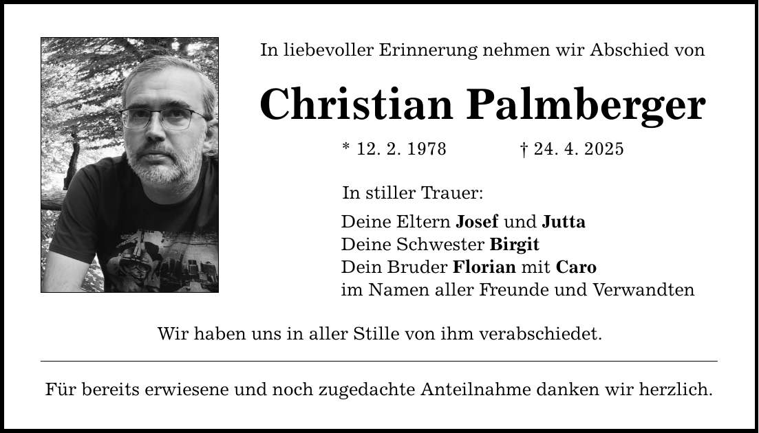In liebevoller Erinnerung nehmen wir Abschied von Christian Palmberger * 12. 2. 1978 _ 24. 4. 2025 In stiller Trauer: Deine Eltern Josef und Jutta Deine Schwester Birgit Dein Bruder Florian mit Caro im Namen aller Freunde und Verwandten Wir haben uns in aller Stille von ihm verabschiedet. Für bereits erwiesene und noch zugedachte Anteilnahme danken wir herzlich.
