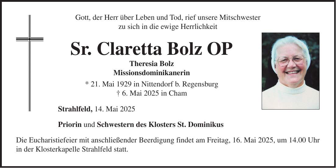 Gott, der Herr über Leben und Tod, rief unsere Mitschwester zu sich in die ewige Herrlichkeit Sr. Claretta Bolz OP Theresia Bolz Missionsdominikanerin * 21. Mai 1929 in Nittendorf b. Regensburg + 6. Mai 2025 in Cham Strahlfeld, 14. Mai 2025 Priorin und Schwestern des Klosters St. Dominikus Die Eucharistiefeier mit anschließender Beerdigung findet am Freitag, 16. Mai 2025, um 14.00 Uhr in der Klosterkapelle Strahlfeld statt.