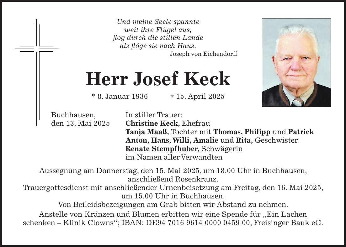 Und meine Seele spannte weit ihre Flügel aus, flog durch die stillen Lande als flöge sie nach Haus. Joseph von Eichendorff Herr Josef Keck * 8. Januar 1936 + 15. April 2025 Buchhausen, In stiller Trauer: den 13. Mai 2025 Christine Keck, Ehefrau Tanja Maaß, Tochter mit Thomas, Philipp und Patrick Anton, Hans, Willi, Amalie und Rita, Geschwister Renate Stempfhuber, Schwägerin im Namen aller Verwandten Aussegnung am Donnerstag, den 15. Mai 2025, um 18.00 Uhr in Buchhausen, anschließend Rosenkranz. Trauergottesdienst mit anschließender Urnenbeisetzung am Freitag, den 16. Mai 2025, um 15.00 Uhr in Buchhausen. Von Beileidsbezeigungen am Grab bitten wir Abstand zu nehmen. Anstelle von Kränzen und Blumen erbitten wir eine Spende für 'Ein Lachen schenken - Klinik Clowns'; IBAN: DE***, Freisinger Bank eG.
