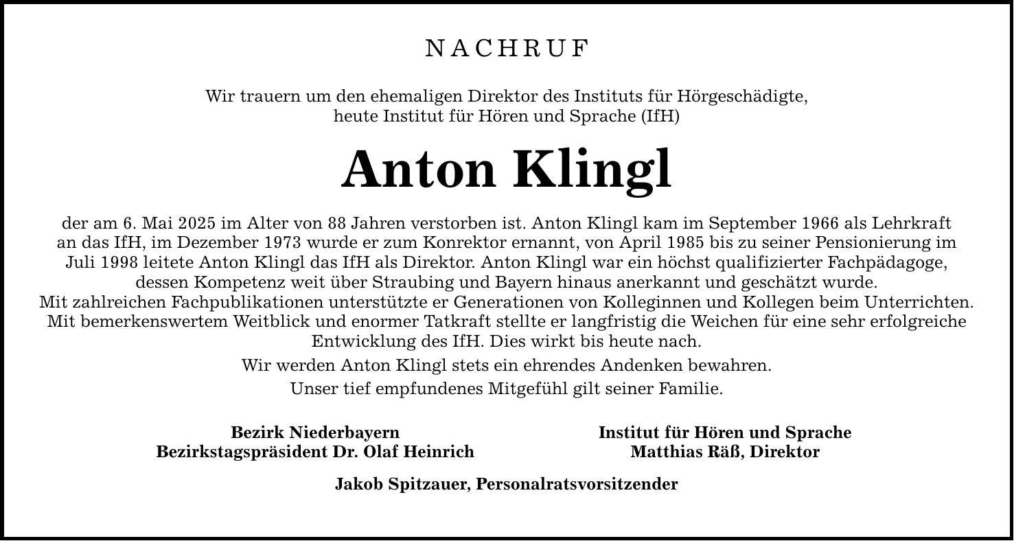 NACHRUF Wir trauern um den ehemaligen Direktor des Instituts für Hörgeschädigte, heute Institut für Hören und Sprache (IfH) Anton Klingl der am 6. Mai 2025 im Alter von 88 Jahren verstorben ist. Anton Klingl kam im September 1966 als Lehrkraft an das IfH, im Dezember 1973 wurde er zum Konrektor ernannt, von April 1985 bis zu seiner Pensionierung im Juli 1998 leitete Anton Klingl das IfH als Direktor. Anton Klingl war ein höchst qualifizierter Fachpädagoge, dessen Kompetenz weit über Straubing und Bayern hinaus anerkannt und geschätzt wurde. Mit zahlreichen Fachpublikationen unterstützte er Generationen von Kolleginnen und Kollegen beim Unterrichten. Mit bemerkenswertem Weitblick und enormer Tatkraft stellte er langfristig die Weichen für eine sehr erfolgreiche Entwicklung des IfH. Dies wirkt bis heute nach. Wir werden Anton Klingl stets ein ehrendes Andenken bewahren. Unser tief empfundenes Mitgefühl gilt seiner Familie. Bezirk Niederbayern Institut für Hören und Sprache Bezirkstagspräsident Dr. Olaf Heinrich Matthias Räß, Direktor Jakob Spitzauer, Personalratsvorsitzender