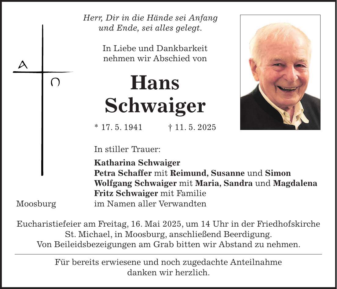  Herr, Dir in die Hände sei Anfang und Ende, sei alles gelegt. In Liebe und Dankbarkeit nehmen wir Abschied von Hans Schwaiger * 17. 5. 1941 + 11. 5. 2025 In stiller Trauer: Katharina Schwaiger Petra Schaffer mit Reimund, Susanne und Simon Wolfgang Schwaiger mit Maria, Sandra und Magdalena Fritz Schwaiger mit Familie Moosburg im Namen aller Verwandten Eucharistiefeier am Freitag, 16. Mai 2025, um 14 Uhr in der Friedhofskirche St. Michael, in Moosburg, anschließend Beerdigung. Von Beileidsbezeigungen am Grab bitten wir Abstand zu nehmen. Für bereits erwiesene und noch zugedachte Anteilnahme danken wir herzlich.
