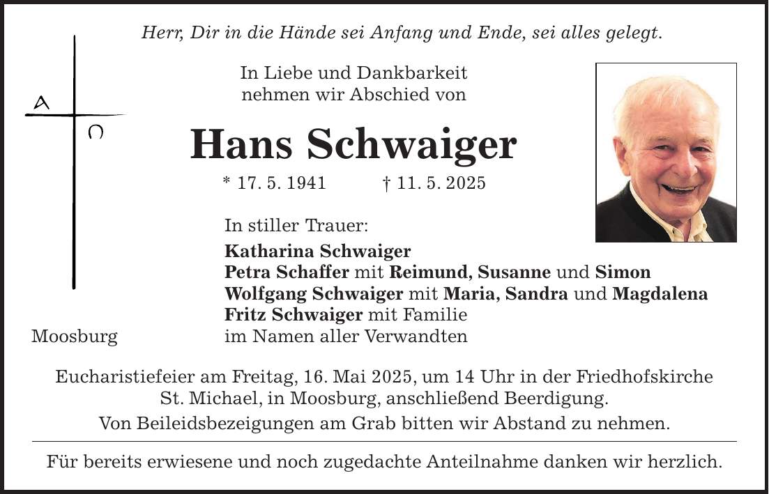  Herr, Dir in die Hände sei Anfang und Ende, sei alles gelegt. In Liebe und Dankbarkeit nehmen wir Abschied von Hans Schwaiger * 17. 5. 1941 + 11. 5. 2025 In stiller Trauer: Katharina Schwaiger Petra Schaffer mit Reimund, Susanne und Simon Wolfgang Schwaiger mit Maria, Sandra und Magdalena Fritz Schwaiger mit Familie Moosburg im Namen aller Verwandten Eucharistiefeier am Freitag, 16. Mai 2025, um 14 Uhr in der Friedhofskirche St. Michael, in Moosburg, anschließend Beerdigung. Von Beileidsbezeigungen am Grab bitten wir Abstand zu nehmen. Für bereits erwiesene und noch zugedachte Anteilnahme danken wir herzlich.