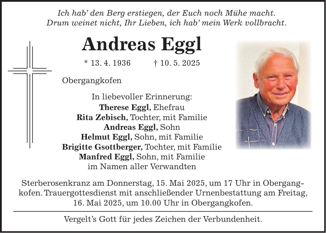  Ich hab' den Berg erstiegen, der Euch noch Mühe macht. Drum weinet nicht, Ihr Lieben, ich hab' mein Werk vollbracht. Andreas Eggl * 13. 4. 1936 + 10. 5. 2025 Obergangkofen In liebevoller Erinnerung: Therese Eggl, Ehefrau Rita Zebisch, Tochter, mit Familie Andreas Eggl, Sohn Helmut Eggl, Sohn, mit Familie Brigitte Gsottberger, Tochter, mit Familie Manfred Eggl, Sohn, mit Familie im Namen aller Verwandten Sterberosenkranz am Donnerstag, 15. Mai 2025, um 17 Uhr in Obergang­kofen. Trauergottesdienst mit anschließender Urnenbestattung am Freitag, 16. Mai 2025, um 10.00 Uhr in Obergangkofen. Vergelt's Gott für jedes Zeichen der Verbundenheit.