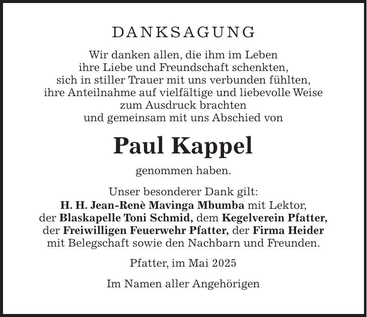 Danksagung Wir danken allen, die ihm im Leben ihre Liebe und Freundschaft schenkten, sich in stiller Trauer mit uns verbunden fühlten, ihre Anteilnahme auf vielfältige und liebevolle Weise zum Ausdruck brachten und gemeinsam mit uns Abschied von Paul Kappel genommen haben. Unser besonderer Dank gilt: H. H. Jean-Renè Mavinga Mbumba mit Lektor, der Blaskapelle Toni Schmid, dem Kegelverein Pfatter, der Freiwilligen Feuerwehr Pfatter, der Firma Heider mit Belegschaft sowie den Nachbarn und Freunden. Pfatter, im Mai 2025 Im Namen aller Angehörigen 