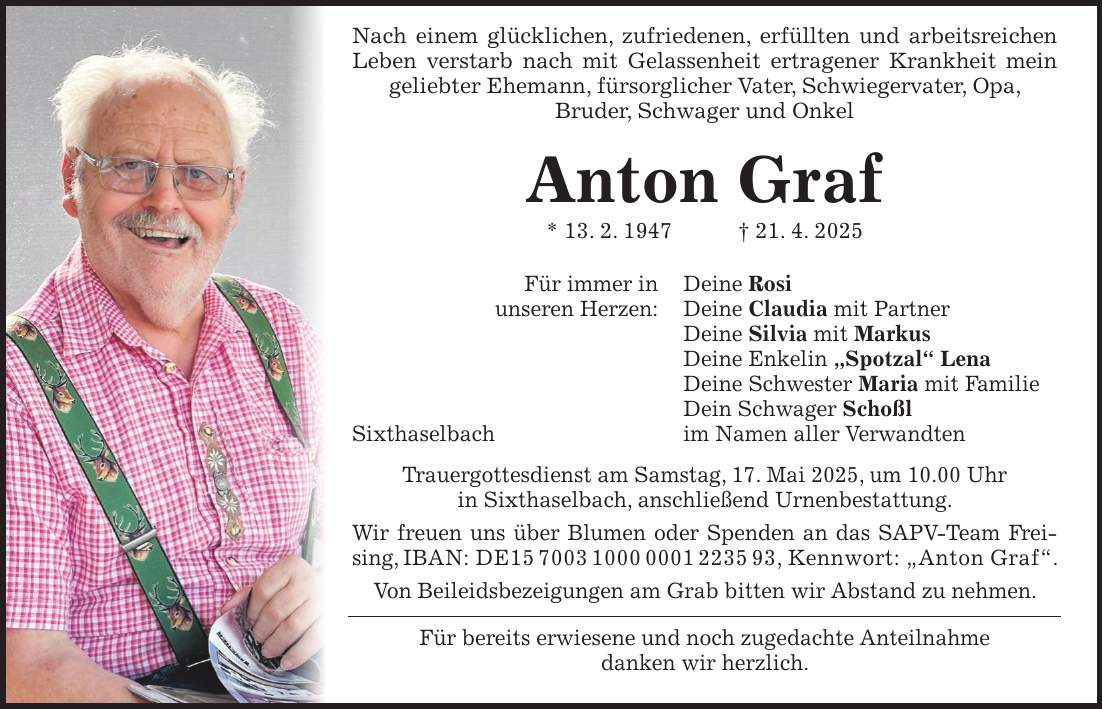  Nach einem glücklichen, zufriedenen, erfüllten und arbeitsreichen Leben verstarb nach mit Gelassenheit ertragener Krankheit mein geliebter Ehemann, fürsorglicher Vater, Schwiegervater, Opa, Bruder, Schwager und Onkel Anton Graf * 13. 2. 1947 + 21. 4. 2025 Für immer in Deine Rosi unseren Herzen: Deine Claudia mit Partner Deine Silvia mit Markus Deine Enkelin 'Spotzal' Lena Deine Schwester Maria mit Familie Dein Schwager Schoßl Sixthaselbach im Namen aller Verwandten Trauergottesdienst am Samstag, 17. Mai 2025, um 10.00 Uhr in Sixthaselbach, anschließend Urnenbestattung. Wir freuen uns über Blumen oder Spenden an das SAPV-Team Freising, IBAN: DE***, Kennwort: 'Anton Graf'. Von Beileidsbezeigungen am Grab bitten wir Abstand zu nehmen. Für bereits erwiesene und noch zugedachte Anteilnahme danken wir herzlich. 