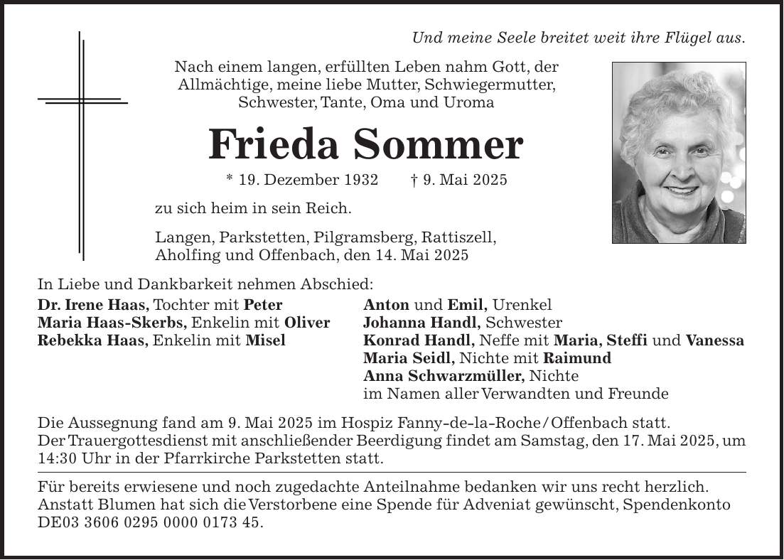 Und meine Seele breitet weit ihre Flügel aus. Nach einem langen, erfüllten Leben nahm Gott, der Allmächtige, meine liebe Mutter, Schwiegermutter, Schwester, Tante, Oma und Uroma Frieda Sommer * 19. Dezember 1932 + 9. Mai 2025 zu sich heim in sein Reich. Langen, Parkstetten, Pilgramsberg, Rattiszell, Aholfing und Offenbach, den 14. Mai 2025 In Liebe und Dankbarkeit nehmen Abschied: Dr. Irene Haas, Tochter mit Peter Anton und Emil, Urenkel Maria Haas-Skerbs, Enkelin mit Oliver Johanna Handl, Schwester Rebekka Haas, Enkelin mit Misel Konrad Handl, Neffe mit Maria, Steffi und Vanessa Maria Seidl, Nichte mit Raimund Anna Schwarzmüller, Nichte im Namen aller Verwandten und Freunde Die Aussegnung fand am 9. Mai 2025 im Hospiz Fanny-de-la-Roche / Offenbach statt. Der Trauergottesdienst mit anschließender Beerdigung findet am Samstag, den 17. Mai 2025, um 14:30 Uhr in der Pfarrkirche Parkstetten statt. Für bereits erwiesene und noch zugedachte Anteilnahme bedanken wir uns recht herzlich. Anstatt Blumen hat sich die Verstorbene eine Spende für Adveniat gewünscht, Spendenkonto DE***.