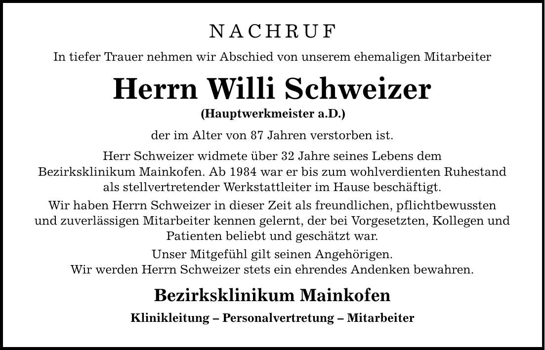 NACHRUF In tiefer Trauer nehmen wir Abschied von unserem ehemaligen Mitarbeiter Herrn Willi Schweizer (Hauptwerkmeister a.D.) der im Alter von 87 Jahren verstorben ist. Herr Schweizer widmete über 32 Jahre seines Lebens dem Bezirksklinikum Mainkofen. Ab 1984 war er bis zum wohlverdienten Ruhestand als stellvertretender Werkstattleiter im Hause beschäftigt. Wir haben Herrn Schweizer in dieser Zeit als freundlichen, pflichtbewussten und zuverlässigen Mitarbeiter kennen gelernt, der bei Vorgesetzten, Kollegen und Patienten beliebt und geschätzt war. Unser Mitgefühl gilt seinen Angehörigen. Wir werden Herrn Schweizer stets ein ehrendes Andenken bewahren. Bezirksklinikum Mainkofen Klinikleitung - Personalvertretung - Mitarbeiter