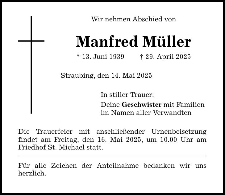 Wir nehmen Abschied von Manfred Müller * 13. Juni 1939 _ 29. April 2025 Straubing, den 14. Mai 2025 In stiller Trauer: Deine Geschwister mit Familien im Namen aller Verwandten Die Trauerfeier mit anschließender Urnenbeisetzung ­findet am Freitag, den 16. Mai 2025, um 10.00 Uhr am Friedhof St. Michael statt. Für alle Zeichen der Anteilnahme bedanken wir uns herzlich.
