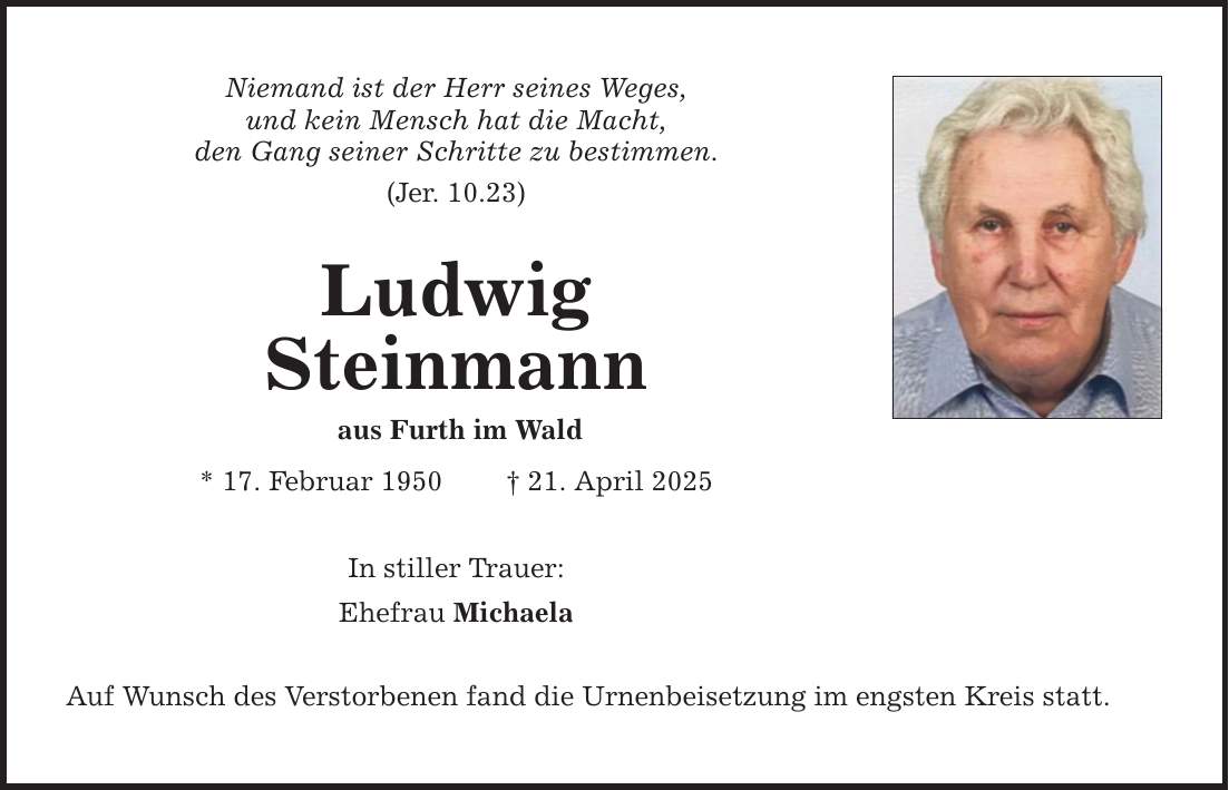 Niemand ist der Herr seines Weges, und kein Mensch hat die Macht, den Gang seiner Schritte zu bestimmen. (Jer. 10.23) Ludwig Steinmann aus Furth im Wald * 17. Februar 1950 _ 21. April 2025 In stiller Trauer: Ehefrau Michaela Auf Wunsch des Verstorbenen fand die Urnenbeisetzung im engsten Kreis statt.
