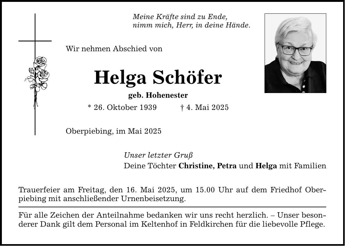 Meine Kräfte sind zu Ende, nimm mich, Herr, in deine Hände. Wir nehmen Abschied von Helga Schöfer geb. Hohenester * 26. Oktober 1939 _ 4. Mai 2025 Oberpiebing, im Mai 2025 Unser letzter Gruß Deine Töchter Christine, Petra und Helga mit Familien Trauerfeier am Freitag, den 16. Mai 2025, um 15.00 Uhr auf dem Friedhof Ober­piebing mit anschließender Urnenbeisetzung. Für alle Zeichen der Anteilnahme bedanken wir uns recht herzlich. - Unser besonderer Dank gilt dem Personal im Keltenhof in Feldkirchen für die liebevolle Pflege.