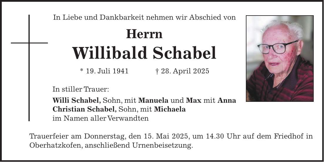 In Liebe und Dankbarkeit nehmen wir Abschied von Herrn Willibald Schabel * 19. Juli 1941 + 28. April 2025 In stiller Trauer: Willi Schabel, Sohn, mit Manuela und Max mit Anna Christian Schabel, Sohn, mit Michaela im Namen aller Verwandten Trauerfeier am Donnerstag, den 15. Mai 2025, um 14.30 Uhr auf dem Friedhof in Oberhatzkofen, anschließend Urnenbeisetzung.
