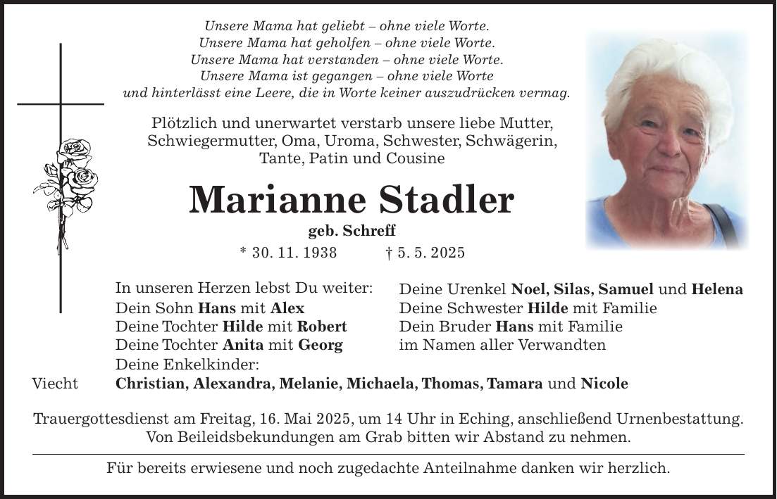  Unsere Mama hat geliebt - ohne viele Worte. Unsere Mama hat geholfen - ohne viele Worte. Unsere Mama hat verstanden - ohne viele Worte. Unsere Mama ist gegangen - ohne viele Worte und hinterlässt eine Leere, die in Worte keiner auszudrücken vermag. Plötzlich und unerwartet verstarb unsere liebe Mutter, Schwiegermutter, Oma, Uroma, Schwester, Schwägerin, Tante, Patin und Cousine Marianne Stadler geb. Schreff * 30. 11. 1938 + 5. 5. 2025 In unseren Herzen lebst Du weiter: Deine Urenkel Noel, Silas, Samuel und Helena Dein Sohn Hans mit Alex Deine Schwester Hilde mit Familie Deine Tochter Hilde mit Robert Dein Bruder Hans mit Familie Deine Tochter Anita mit Georg im Namen aller Verwandten Deine Enkelkinder: Viecht Christian, Alexandra, Melanie, Michaela, Thomas, Tamara und Nicole Trauergottesdienst am Freitag, 16. Mai 2025, um 14 Uhr in Eching, anschließend Urnenbestattung. Von Beileidsbekundungen am Grab bitten wir Abstand zu nehmen. Für bereits erwiesene und noch zugedachte Anteilnahme danken wir herzlich.