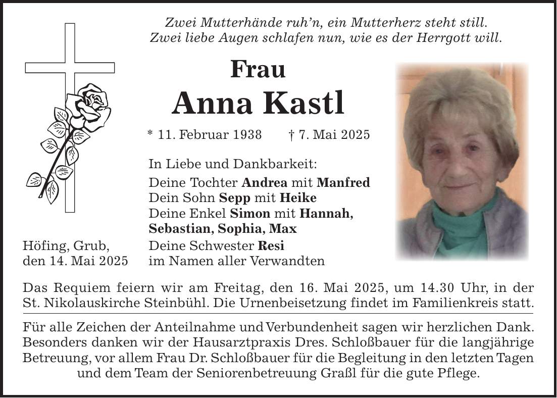  Zwei Mutterhände ruh'n, ein Mutterherz steht still. Zwei liebe Augen schlafen nun, wie es der Herrgott will. Frau Anna Kastl * 11. Februar 1938 + 7. Mai 2025 In Liebe und Dankbarkeit: Deine Tochter Andrea mit Manfred Dein Sohn Sepp mit Heike Deine Enkel Simon mit Hannah, Sebastian, Sophia, Max Höfing, Grub, Deine Schwester Resi den 14. Mai 2025 im Namen aller Verwandten Das Requiem feiern wir am Freitag, den 16. Mai 2025, um 14.30 Uhr, in der St. Nikolauskirche Steinbühl. Die Urnenbeisetzung findet im Familienkreis statt. Für alle Zeichen der Anteilnahme und Verbundenheit sagen wir herzlichen Dank. Besonders danken wir der Hausarztpraxis Dres. Schloßbauer für die langjährige Betreuung, vor allem Frau Dr. Schloßbauer für die Begleitung in den letzten Tagen und dem Team der Seniorenbetreuung Graßl für die gute Pflege.