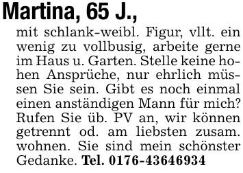 Martina, 65 J.,mit schlank-weibl. Figur, vllt. ein wenig zu vollbusig, arbeite gerne im Haus u. Garten. Stelle keine hohen Ansprüche, nur ehrlich müssen Sie sein. Gibt es noch einmal einen anständigen Mann für mich? Rufen Sie üb. PV an, wir können getrennt od. am liebsten zusam. wohnen. Sie sind mein schönster Gedanke. Tel. ***